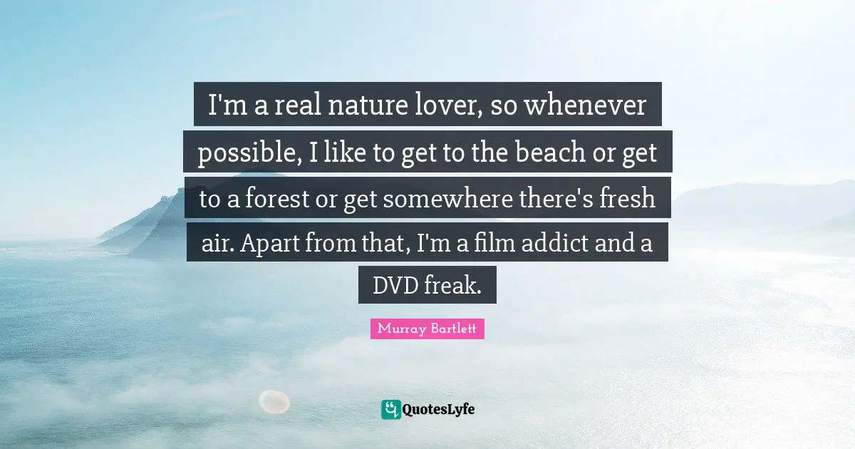 I'm a real nature lover, so whenever possible, I like to get to the beach or get to a forest or get somewhere there's fresh air. Apart from that, I'm a film addict and a DVD freak.