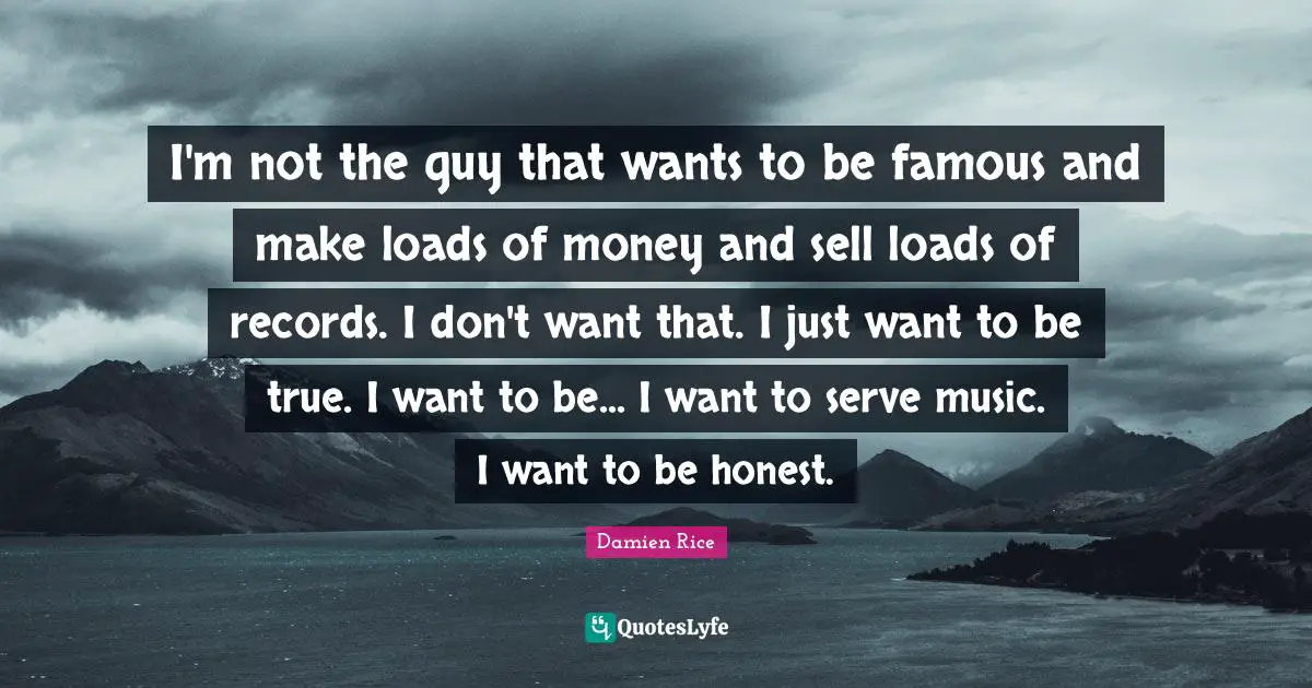 I'm not the guy that wants to be famous and make loads of money and sell loads of records. I don't want that. I just want to be true. I want to be... I want to serve music. I want to be honest.