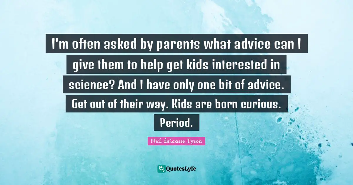 I'm often asked by parents what advice can I give them to help get kids interested in science? And I have only one bit of advice. Get out of their way. Kids are born curious. Period.