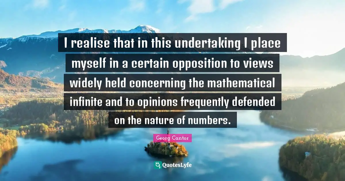 I realise that in this undertaking I place myself in a certain opposition to views widely held concerning the mathematical infinite and to opinions frequently defended on the nature of numbers.