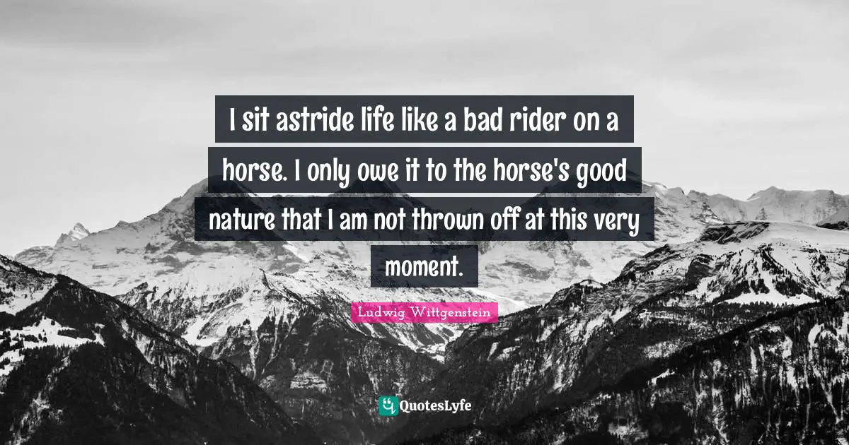 I sit astride life like a bad rider on a horse. I only owe it to the horse's good nature that I am not thrown off at this very moment.