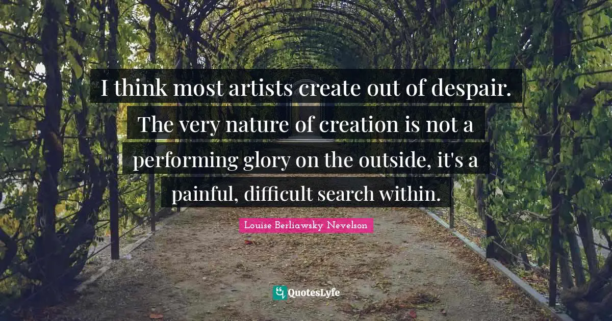 I think most artists create out of despair. The very nature of creation is not a performing glory on the outside, it's a painful, difficult search within.