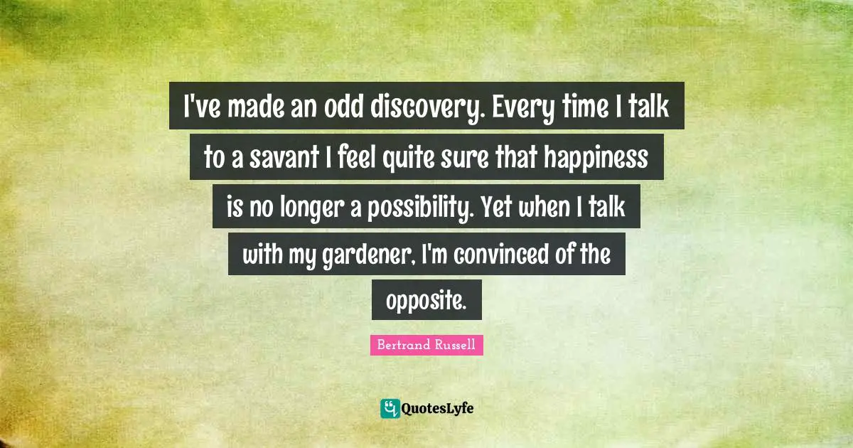 I've made an odd discovery. Every time I talk to a savant I feel quite sure that happiness is no longer a possibility. Yet when I talk with my gardener, I'm convinced of the opposite.