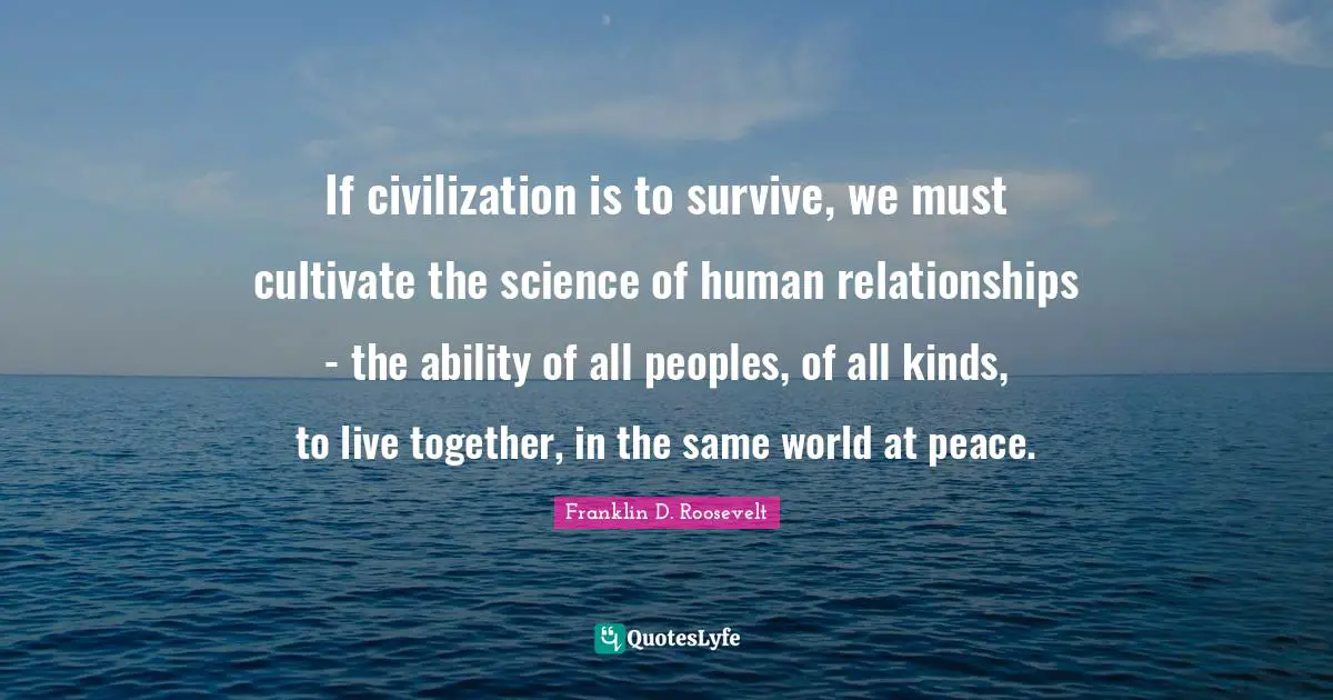 If civilization is to survive, we must cultivate the science of human relationships - the ability of all peoples, of all kinds, to live together, in the same world at peace.