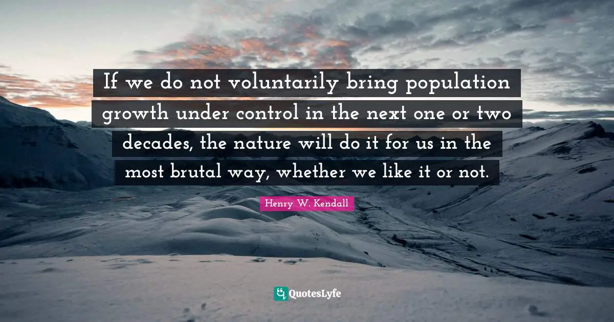 If we do not voluntarily bring population growth under control in the next one or two decades, the nature will do it for us in the most brutal way, whether we like it or not.