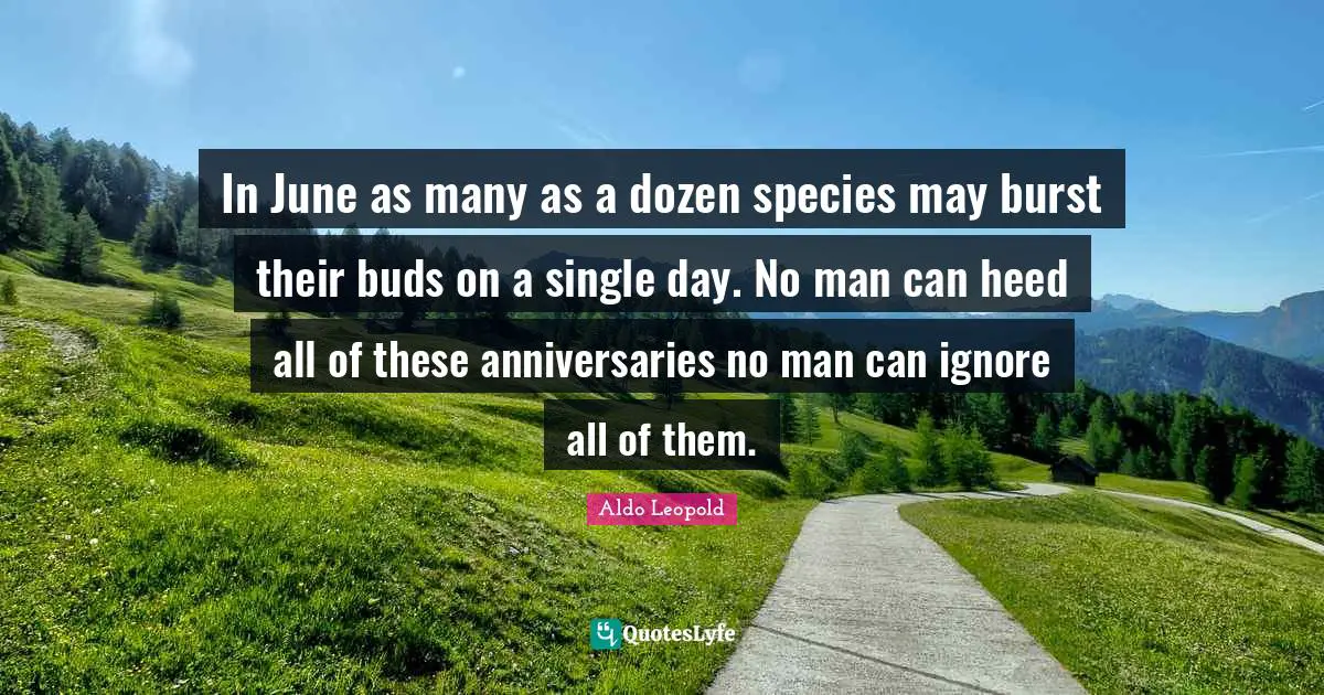 In June as many as a dozen species may burst their buds on a single day. No man can heed all of these anniversaries no man can ignore all of them.