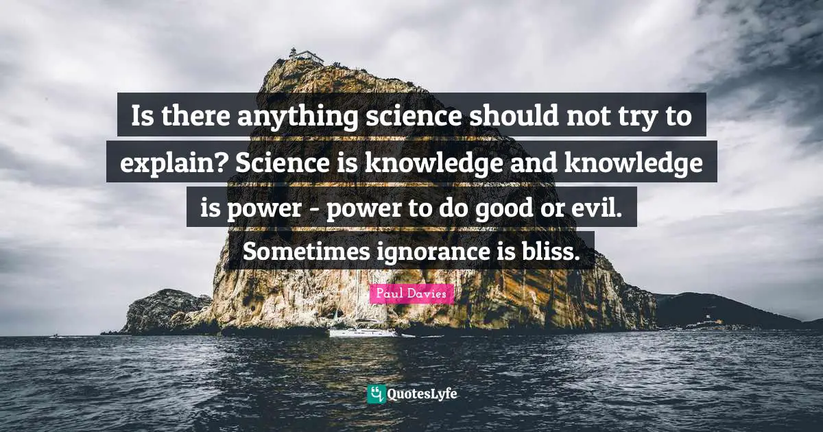 Is there anything science should not try to explain? Science is knowledge and knowledge is power - power to do good or evil. Sometimes ignorance is bliss.