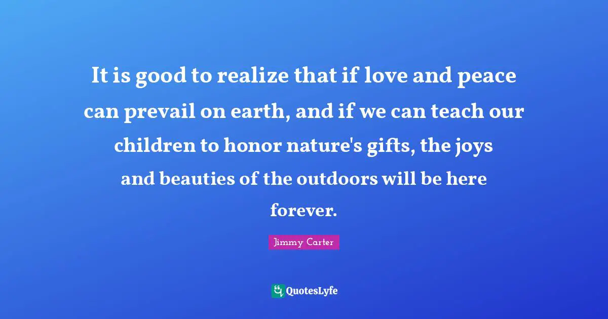 It is good to realize that if love and peace can prevail on earth, and if we can teach our children to honor nature's gifts, the joys and beauties of the outdoors will be here forever.