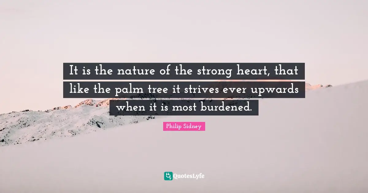 Philip Sidney Quotes: "It is the nature of the strong heart, that like the palm tree it strives ever upwards when it is most burdened."