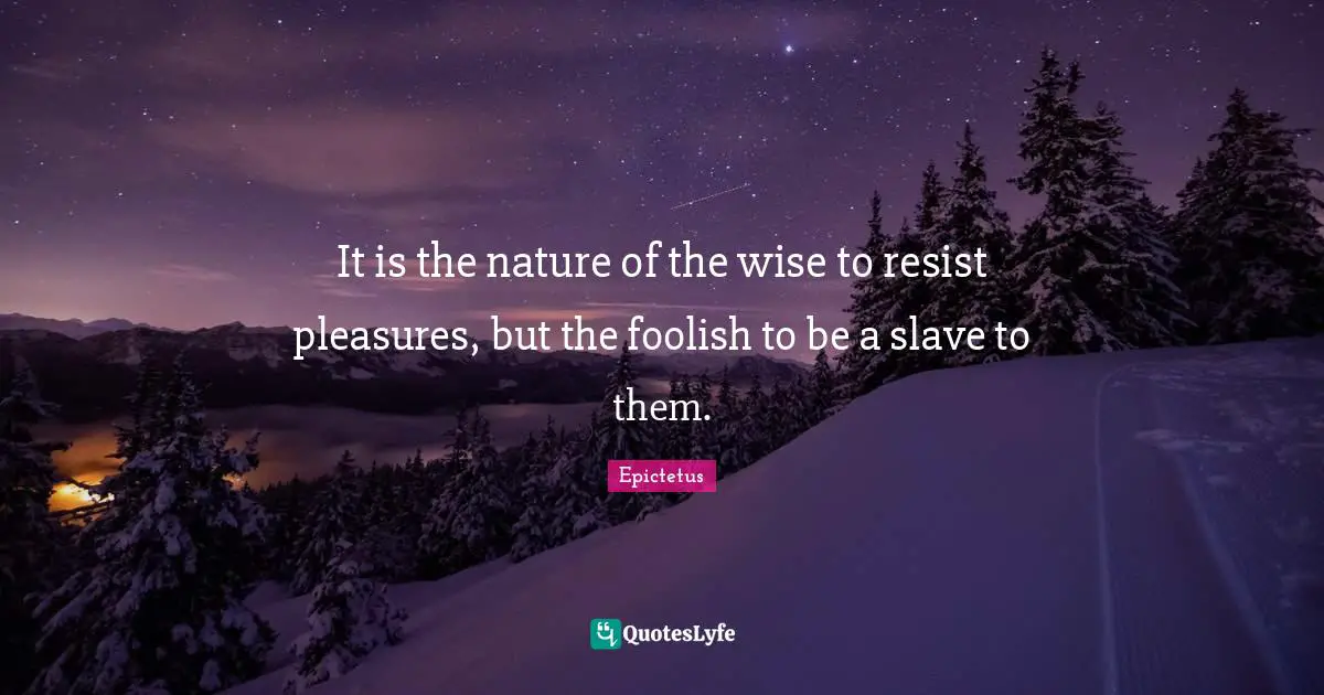 It is the nature of the wise to resist pleasures, but the foolish to be a slave to them.