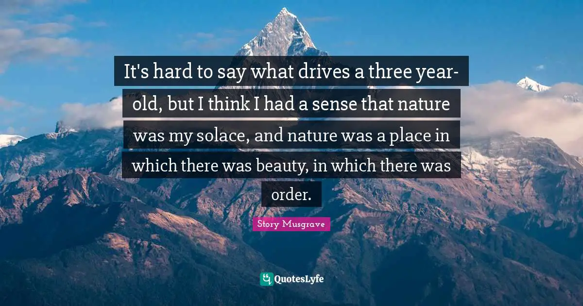 It's hard to say what drives a three year-old, but I think I had a sense that nature was my solace, and nature was a place in which there was beauty, in which there was order.