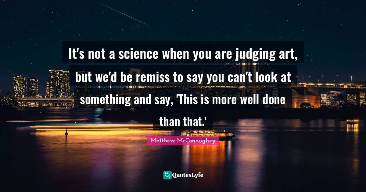 It's not a science when you are judging art, but we'd be remiss to say you can't look at something and say, 'This is more well done than that.'