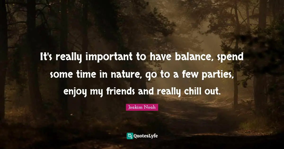 It's really important to have balance, spend some time in nature, go to a few parties, enjoy my friends and really chill out.