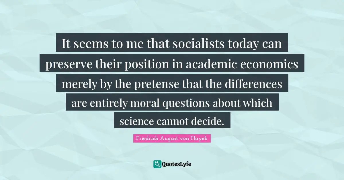 Friedrich August Von Hayek Quotes: "It seems to me that socialists today can preserve their position in academic economics merely by the pretense that the differences are entirely moral questions about which science cannot decide."