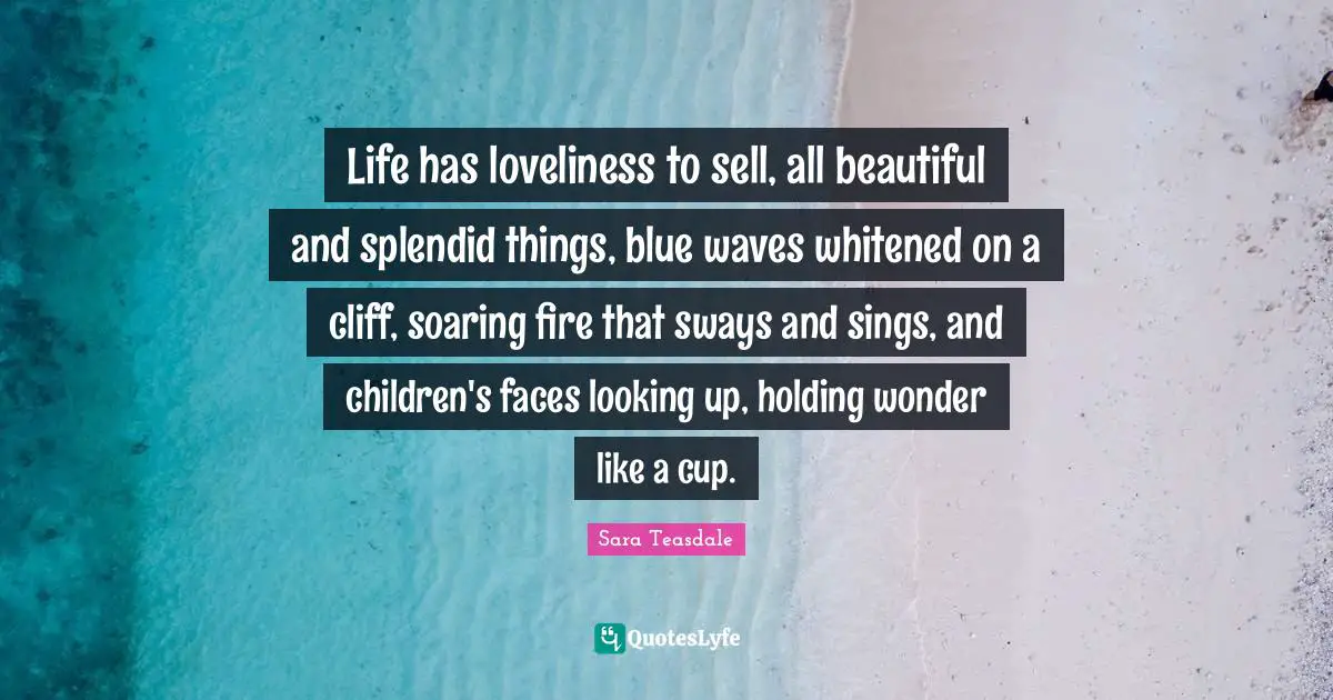Sara Teasdale Quotes: "Life has loveliness to sell, all beautiful and splendid things, blue waves whitened on a cliff, soaring fire that sways and sings, and children's faces looking up, holding wonder like a cup."
