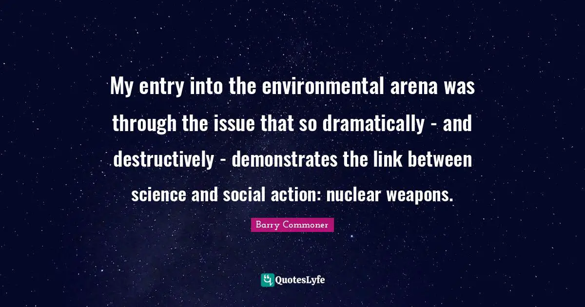 My entry into the environmental arena was through the issue that so dramatically - and destructively - demonstrates the link between science and social action: nuclear weapons.