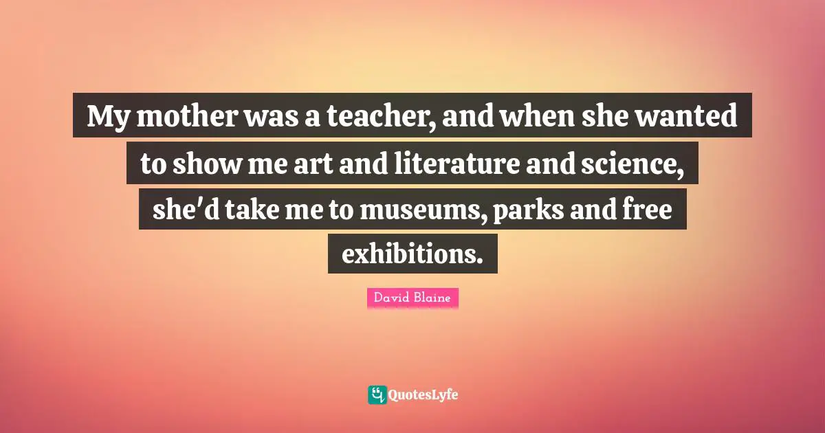 My mother was a teacher, and when she wanted to show me art and literature and science, she'd take me to museums, parks and free exhibitions.