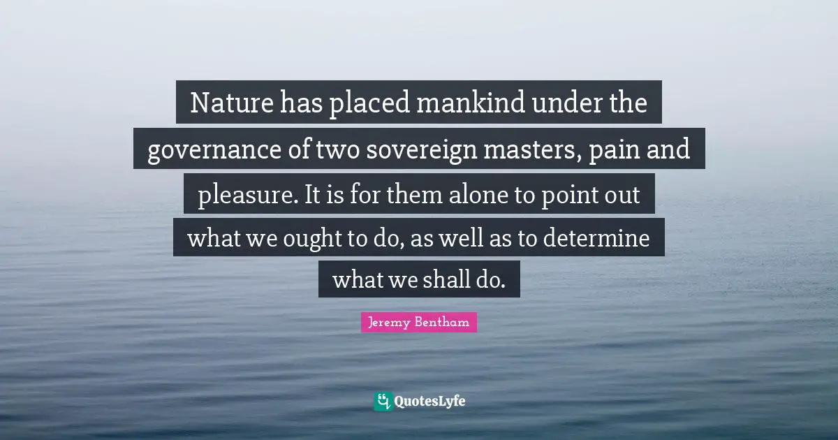 Nature has placed mankind under the governance of two sovereign masters, pain and pleasure. It is for them alone to point out what we ought to do, as well as to determine what we shall do.