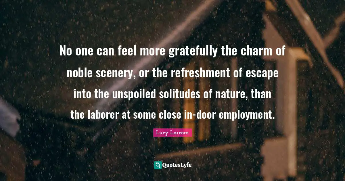 No one can feel more gratefully the charm of noble scenery, or the refreshment of escape into the unspoiled solitudes of nature, than the laborer at some close in-door employment.