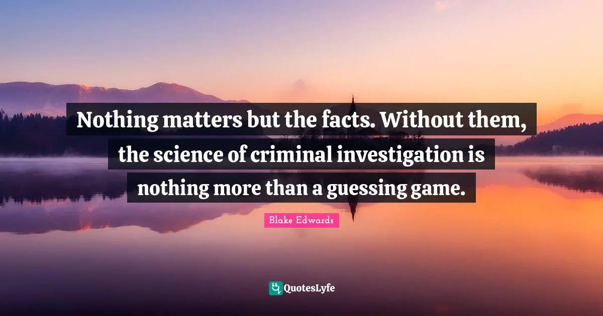 Nothing matters but the facts. Without them, the science of criminal investigation is nothing more than a guessing game.