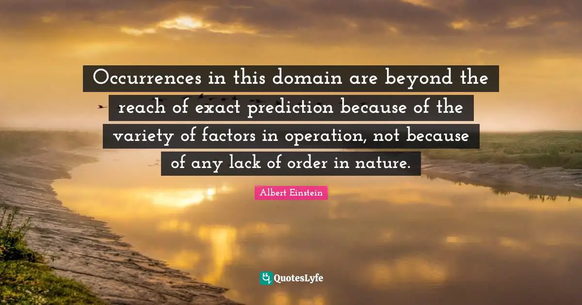 Occurrences in this domain are beyond the reach of exact prediction because of the variety of factors in operation, not because of any lack of order in nature.
