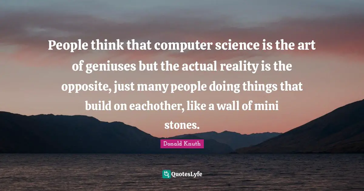 People think that computer science is the art of geniuses but the actual reality is the opposite, just many people doing things that build on eachother, like a wall of mini stones.