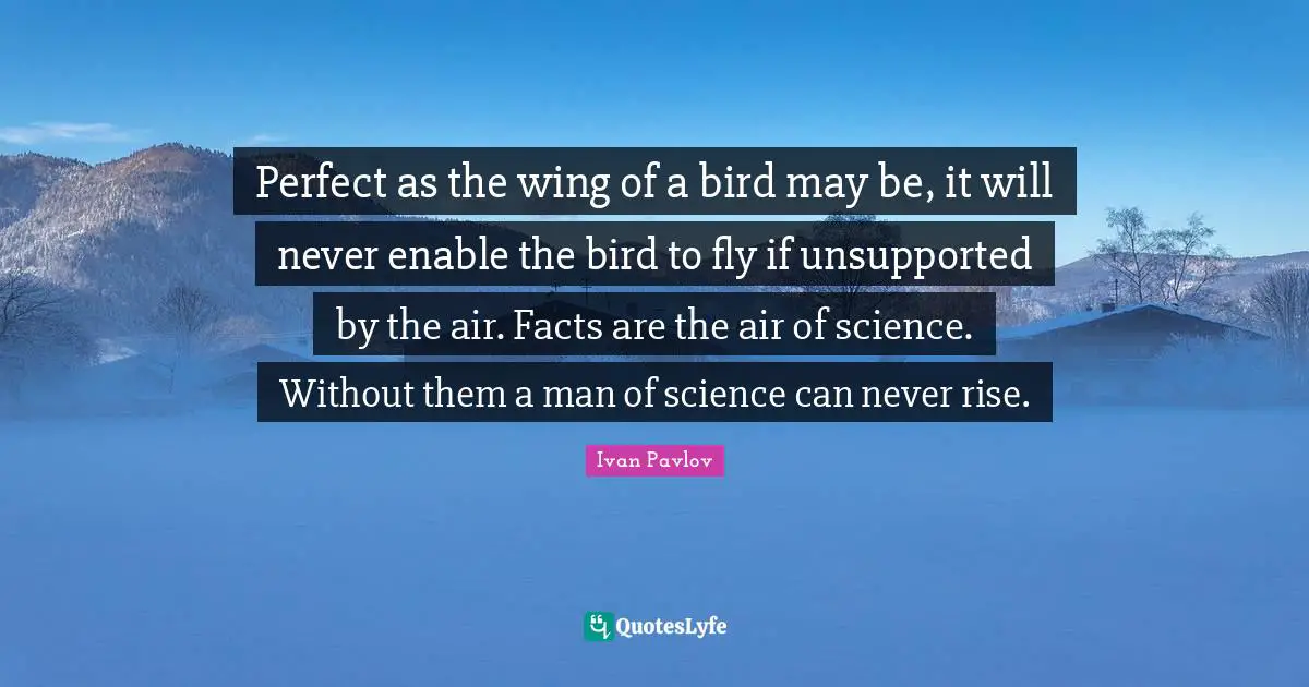 Perfect as the wing of a bird may be, it will never enable the bird to fly if unsupported by the air. Facts are the air of science. Without them a man of science can never rise.