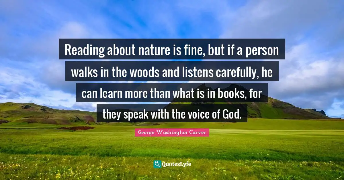 George Washington Carver Quotes: Reading about nature is fine, but if a person walks in the woods and listens carefully, he can learn more than what is in books, for they speak with the voice of God.