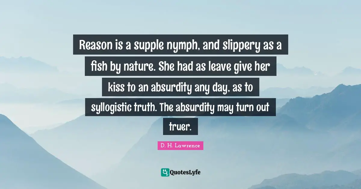 Reason is a supple nymph, and slippery as a fish by nature. She had as leave give her kiss to an absurdity any day, as to syllogistic truth. The absurdity may turn out truer.