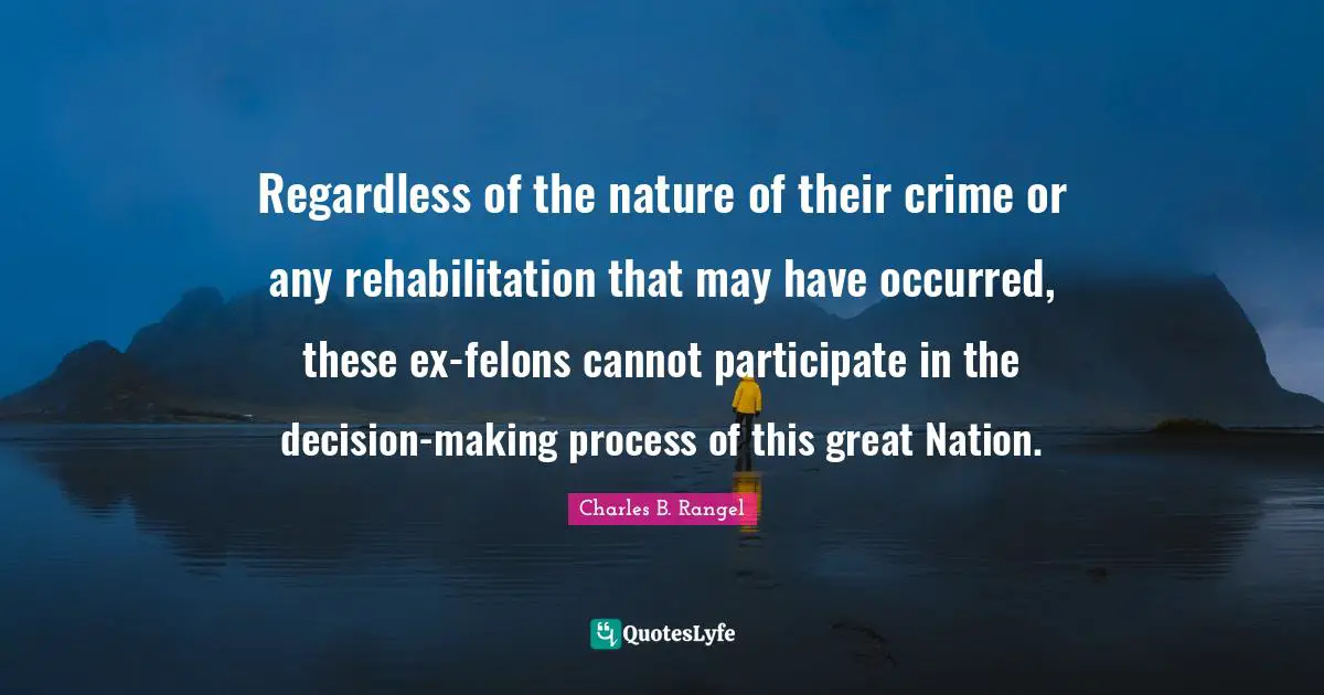 Crime Quotes: "Regardless of the nature of their crime or any rehabilitation that may have occurred, these ex-felons cannot participate in the decision-making process of this great Nation."