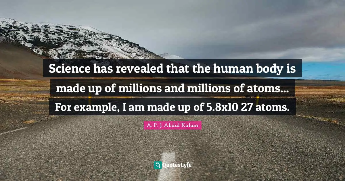 Science has revealed that the human body is made up of millions and millions of atoms... For example, I am made up of 5.8x10 27 atoms.