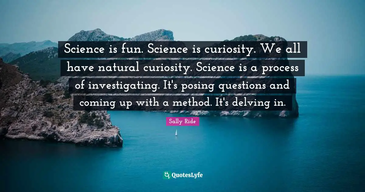 Science is fun. Science is curiosity. We all have natural curiosity. Science is a process of investigating. It's posing questions and coming up with a method. It's delving in.
