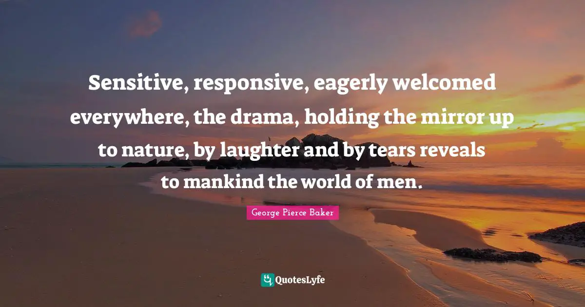 Sensitive, responsive, eagerly welcomed everywhere, the drama, holding the mirror up to nature, by laughter and by tears reveals to mankind the world of men.