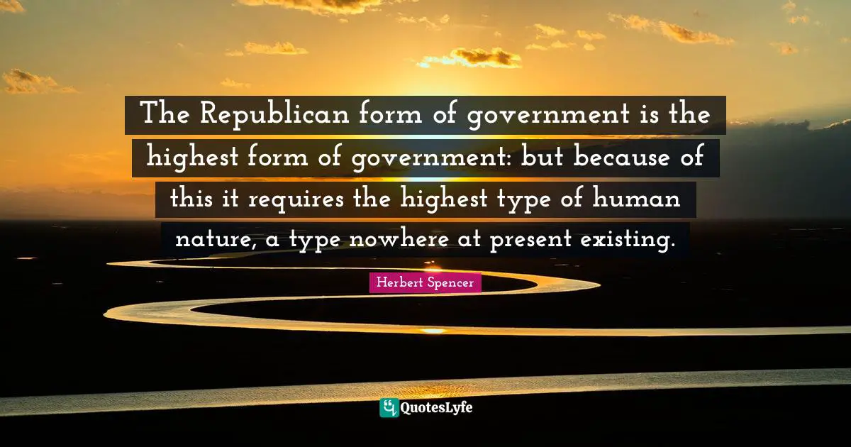 Herbert Spencer Quotes: "The Republican form of government is the highest form of government: but because of this it requires the highest type of human nature, a type nowhere at present existing."