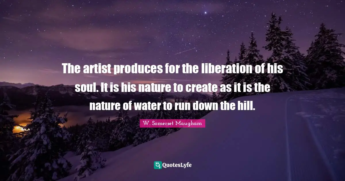 The artist produces for the liberation of his soul. It is his nature to create as it is the nature of water to run down the hill.