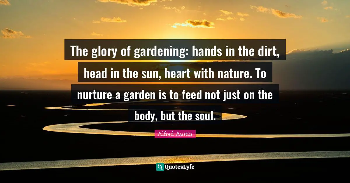 The glory of gardening: hands in the dirt, head in the sun, heart with nature. To nurture a garden is to feed not just on the body, but the soul.