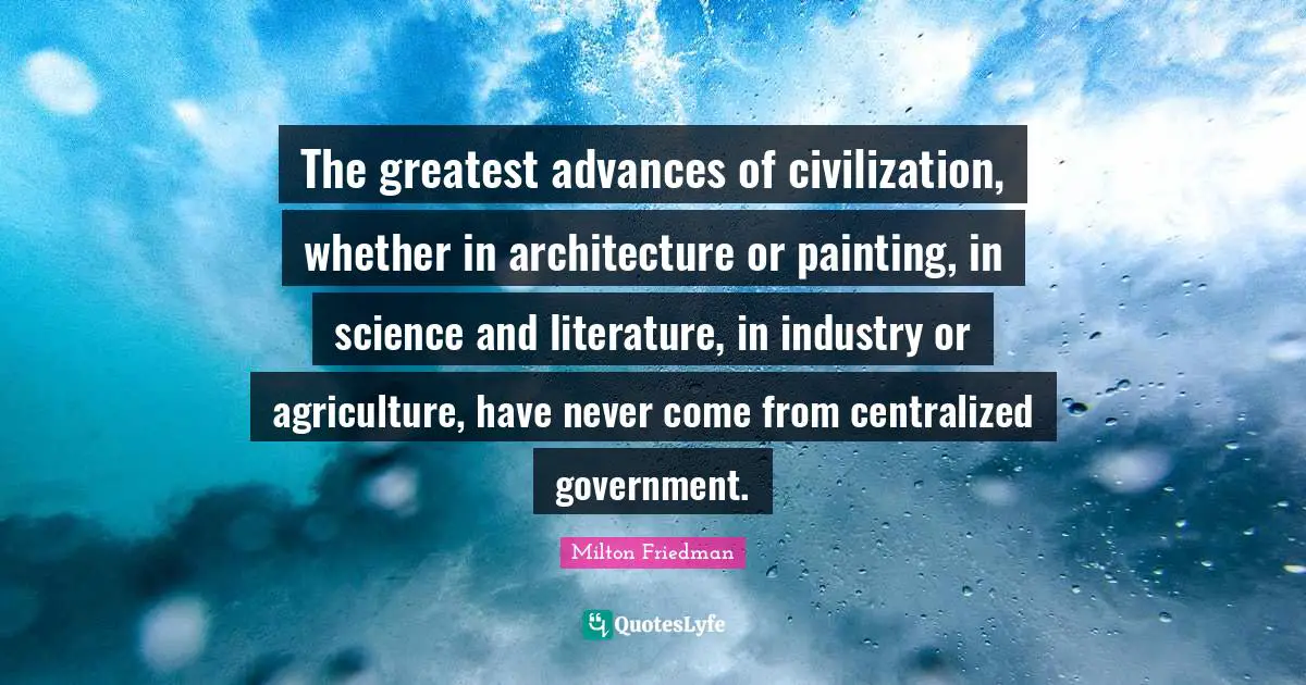 The greatest advances of civilization, whether in architecture or painting, in science and literature, in industry or agriculture, have never come from centralized government.