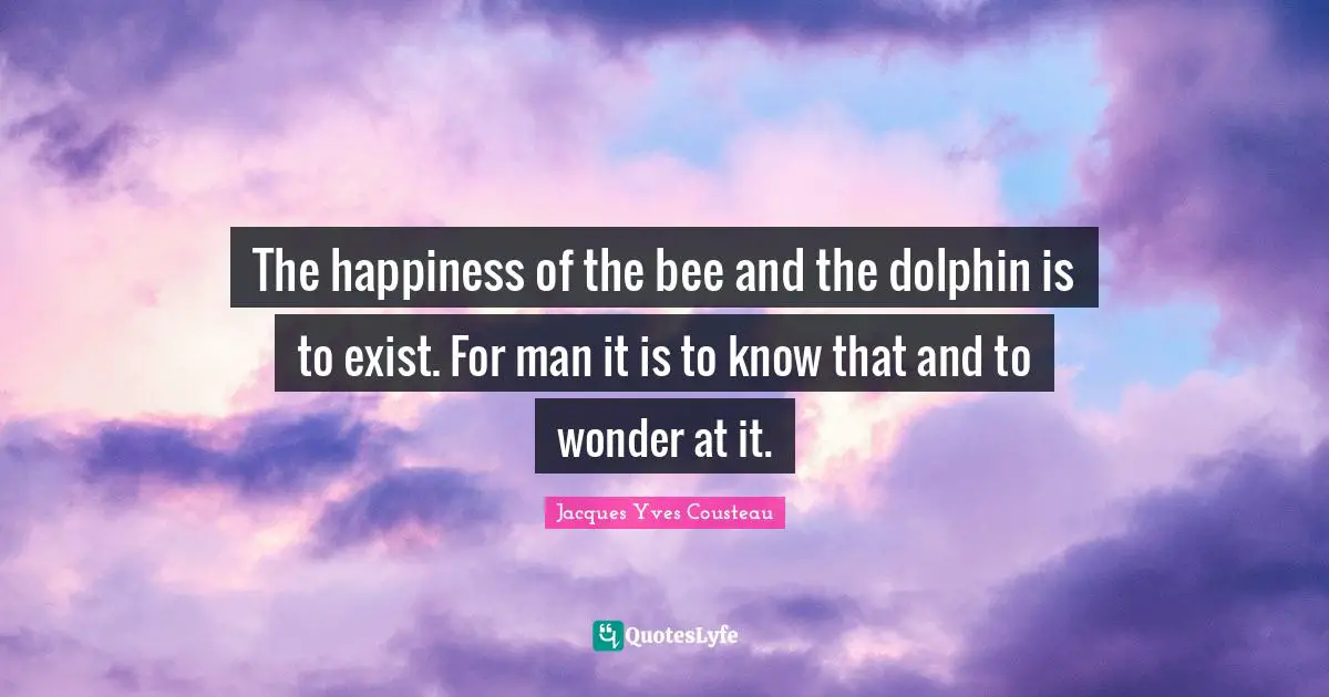 The happiness of the bee and the dolphin is to exist. For man it is to know that and to wonder at it.