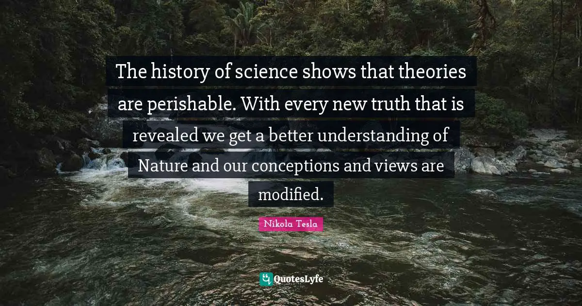 The history of science shows that theories are perishable. With every new truth that is revealed we get a better understanding of Nature and our conceptions and views are modified.