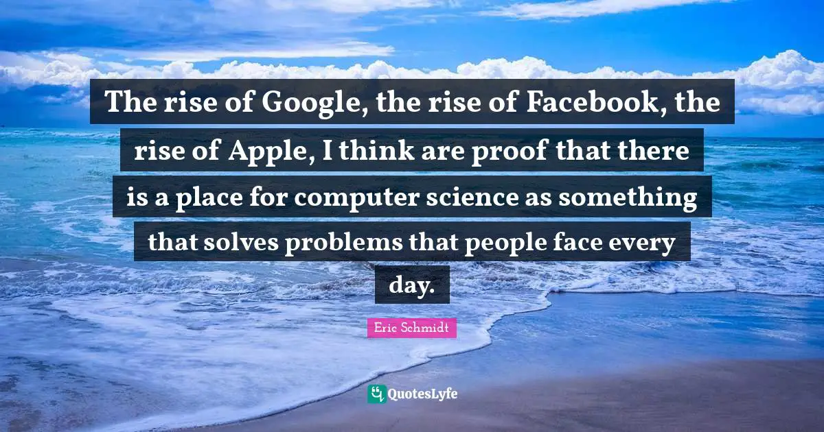 Eric Schmidt Quotes: "The rise of Google, the rise of Facebook, the rise of Apple, I think are proof that there is a place for computer science as something that solves problems that people face every day."