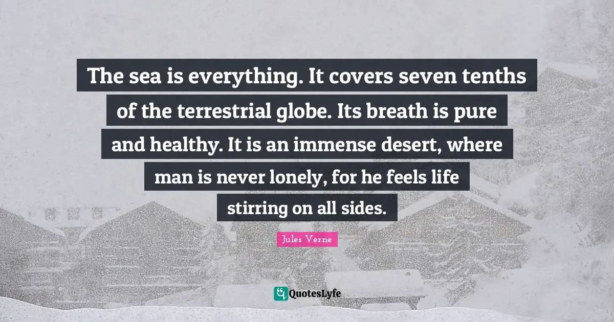 The sea is everything. It covers seven tenths of the terrestrial globe. Its breath is pure and healthy. It is an immense desert, where man is never lonely, for he feels life stirring on all sides.