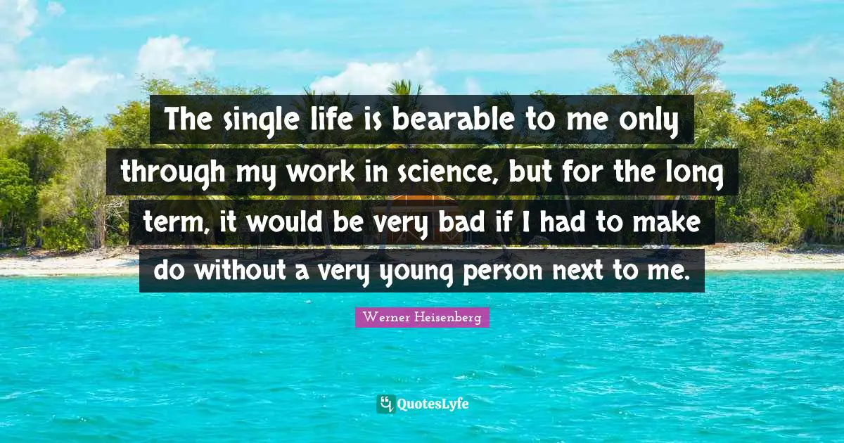 The single life is bearable to me only through my work in science, but for the long term, it would be very bad if I had to make do without a very young person next to me.