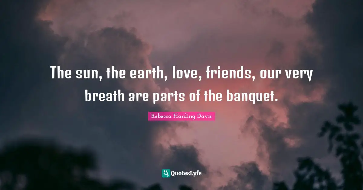 The sun, the earth, love, friends, our very breath are parts of the banquet.
