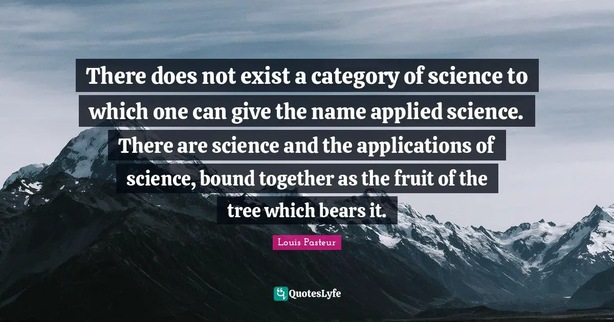 Louis Pasteur Quotes: "There does not exist a category of science to which one can give the name applied science. There are science and the applications of science, bound together as the fruit of the tree which bears it."