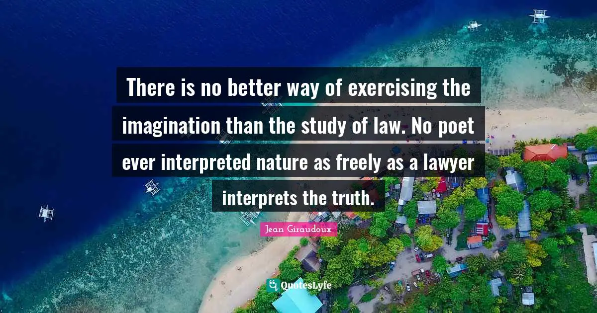 There is no better way of exercising the imagination than the study of law. No poet ever interpreted nature as freely as a lawyer interprets the truth.