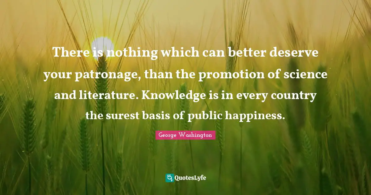George Washington Quotes: "There is nothing which can better deserve your patronage, than the promotion of science and literature. Knowledge is in every country the surest basis of public happiness."