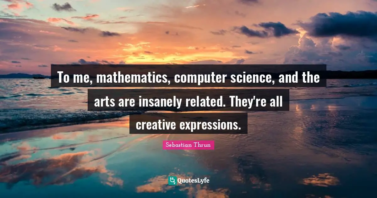 To me, mathematics, computer science, and the arts are insanely related. They're all creative expressions.