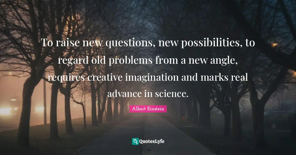 To raise new questions, new possibilities, to regard old problems from a new angle, requires creative imagination and marks real advance in science.