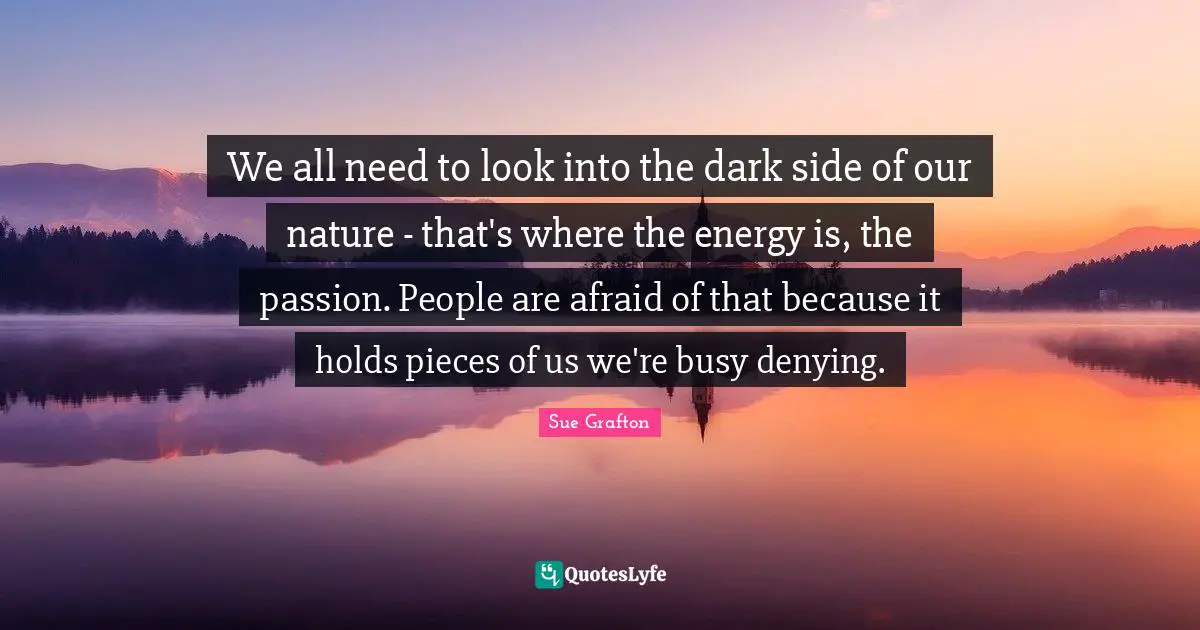 Sue Grafton Quotes: "We all need to look into the dark side of our nature - that's where the energy is, the passion. People are afraid of that because it holds pieces of us we're busy denying."