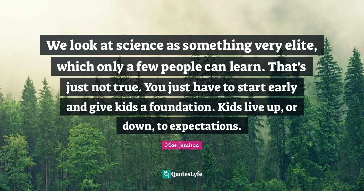 Mae Jemison Quotes: We look at science as something very elite, which only a few people can learn. That's just not true. You just have to start early and give kids a foundation. Kids live up, or down, to expectations.